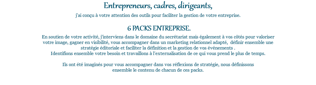 Entrepreneurs, cadres, dirigeants, j'ai conçu à votre attention des outils pour faciliter la gestion de votre entreprise. 6 PACKS ENTREPRISE. En soutien de votre activité, j'interviens dans le domaine du secrétariat mais également à vos côtés pour valoriser votre image, gagner en visibilité, vous accompagner dans un marketing relationnel adapté, définir ensemble une stratégie éditoriale et faciliter la définition et la gestion de vos événements . Identifions ensemble votre besoin et travaillons à l’externalisation de ce qui vous prend le plus de temps. Ils ont été imaginés pour vous accompagner dans vos réflexions de stratégie, nous définissons ensemble le contenu de chacun de ces packs. 