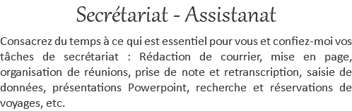 Secrétariat - Assistanat Consacrez du temps à ce qui est essentiel pour vous et confiez-moi vos tâches de secrétariat : Rédaction de courrier, mise en page, organisation de réunions, prise de note et retranscription, saisie de données, présentations Powerpoint, recherche et réservations de voyages, etc.