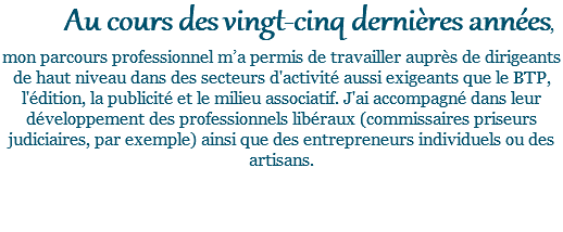 Au cours des vingt-cinq dernières années, mon parcours professionnel m’a permis de travailler auprès de dirigeants de haut niveau dans des secteurs d'activité aussi exigeants que le BTP, l'édition, la publicité et le milieu associatif. J'ai accompagné dans leur développement des professionnels libéraux (commissaires priseurs judiciaires, par exemple) ainsi que des entrepreneurs individuels ou des artisans. 