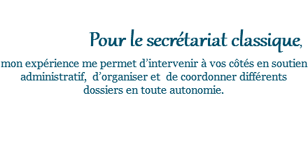  Pour le secrétariat classique, mon expérience me permet d’intervenir à vos côtés en soutien administratif, d’organiser et de coordonner différents dossiers en toute autonomie. 