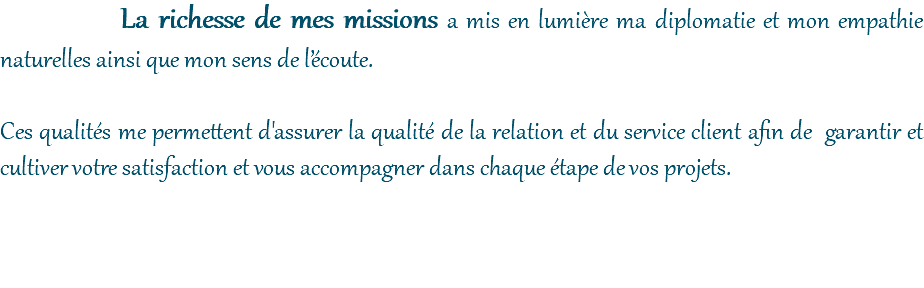 La richesse de mes missions a mis en lumière ma diplomatie et mon empathie naturelles ainsi que mon sens de l’écoute. Ces qualités me permettent d'assurer la qualité de la relation et du service client afin de garantir et cultiver votre satisfaction et vous accompagner dans chaque étape de vos projets. 