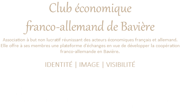 Club économique franco-allemand de Bavière Association à but non lucratif réunissant des acteurs économiques français et allemand. Elle offre à ses membres une plateforme d'échanges en vue de développer la coopération franco-allemande en Bavière. IDENTITÉ | IMAGE | VISIBILITÉ Valorisation du logo Définition d'une charte graphique Propositions et définition de l'accroche bilingue qui résume l'objectif de l'association. Création de banderoles, de cartes de vsites, de badges, de calendriers, etc. 