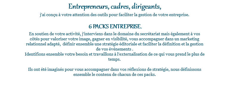 Entrepreneurs, cadres, dirigeants, j'ai conçu à votre attention des outils pour faciliter la gestion de votre entreprise. 6 PACKS ENTREPRISE. En soutien de votre activité, j'interviens dans le domaine du secrétariat mais également à vos côtés pour valoriser votre image, gagner en visibilité, vous accompagner dans un marketing relationnel adapté, définir ensemble une stratégie éditoriale et faciliter la définition et la gestion de vos événements . Identifions ensemble votre besoin et travaillons à l’externalisation de ce qui vous prend le plus de temps. Ils ont été imaginés pour vous accompagner dans vos réflexions de stratégie, nous définissons ensemble le contenu de chacun de ces packs. 