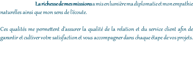 La richesse de mes missions a mis en lumière ma diplomatie et mon empathie naturelles ainsi que mon sens de l’écoute. Ces qualités me permettent d'assurer la qualité de la relation et du service client afin de garantir et cultiver votre satisfaction et vous accompagner dans chaque étape de vos projets. 