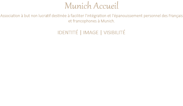 Munich Accueil Association à but non lucratif destinée à faciliter l'intégration et l'épanouissement personnel des Français et francophones à Munich. IDENTITÉ | IMAGE | VISIBILITÉ Création d'un nouveau logo Définition d'une charte graphique Création de l'accroche qui résume à elle seule l'action de l'association. Définition d'une ligne éditoriale et déclinaison des outils de communication. Création d'un livre de recueil de textes de bénévoles : travail éditorial avec la sélection des textes, organisation d'une ligne, mise en page et illustration, création de la couverture. Création de la mise en page du Guide de l'association, création des supports publicitaires des sponsors. Définition d'une nouvelle charte graphique du Magazine trimestriel, coordination et mise en page pendant 1 an.