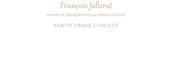 François Jallerat Jardinier et paysagiste français installé à Munich. IDENTITÉ | IMAGE | PUBLICITÉ Définition de la nouvelle identité Création d'un nouveau logo et définition de la charte graphique Création des différents supports publicitaires (Insertions publicitaires, flyers, cartes de visite, etc.)