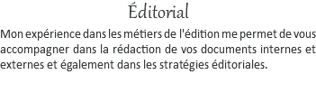 Éditorial Mon expérience dans les métiers de l'édition me permet de vous accompagner dans la rédaction de vos documents internes et externes et également dans les stratégies éditoriales.