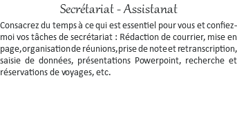 Secrétariat - Assistanat Consacrez du temps à ce qui est essentiel pour vous et confiez-moi vos tâches de secrétariat : Rédaction de courrier, mise en page, organisation de réunions, prise de note et retranscription, saisie de données, présentations Powerpoint, recherche et réservations de voyages, etc.