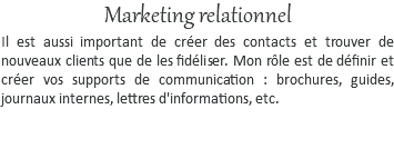 Marketing relationnel Il est aussi important de créer des contacts et trouver de nouveaux clients que de les fidéliser. Mon rôle est de définir et créer vos supports de communication : brochures, guides, journaux internes, lettres d'informations, etc. 