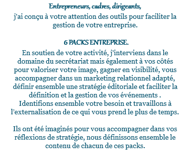 Entrepreneurs, cadres, dirigeants, j'ai conçu à votre attention des outils pour faciliter la gestion de votre entreprise. 6 PACKS ENTREPRISE. En soutien de votre activité, j'interviens dans le domaine du secrétariat mais également à vos côtés pour valoriser votre image, gagner en visibilité, vous accompagner dans un marketing relationnel adapté, définir ensemble une stratégie éditoriale et faciliter la définition et la gestion de vos événements . Identifions ensemble votre besoin et travaillons à l’externalisation de ce qui vous prend le plus de temps. Ils ont été imaginés pour vous accompagner dans vos réflexions de stratégie, nous définissons ensemble le contenu de chacun de ces packs. 