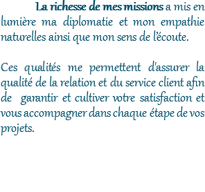 La richesse de mes missions a mis en lumière ma diplomatie et mon empathie naturelles ainsi que mon sens de l’écoute. Ces qualités me permettent d'assurer la qualité de la relation et du service client afin de garantir et cultiver votre satisfaction et vous accompagner dans chaque étape de vos projets. 