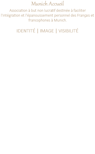 Munich Accueil Association à but non lucratif destinée à faciliter l'intégration et l'épanouissement personnel des Français et francophones à Munich. IDENTITÉ | IMAGE | VISIBILITÉ Création d'un nouveau logo Définition d'une charte graphique Création de l'accroche qui résume à elle seule l'action de l'association. Définition d'une ligne éditoriale et déclinaison des outils de communication. Création d'un livre de recueil de textes de bénévoles : travail éditorial avec la sélection des textes, organisation d'une ligne, mise en page et illustration, création de la couverture. Création de la mise en page du Guide de l'association, création des supports publicitaires des sponsors. Définition d'une nouvelle charte graphique du Magazine trimestriel, coordination et mise en page pendant 1 an.