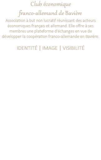 Club économique franco-allemand de Bavière Association à but non lucratif réunissant des acteurs économiques français et allemand. Elle offre à ses membres une plateforme d'échanges en vue de développer la coopération franco-allemande en Bavière. IDENTITÉ | IMAGE | VISIBILITÉ Valorisation du logo Définition d'une charte graphique Propositions et définition de l'accroche bilingue qui résume l'objectif de l'association. Création de banderoles, de cartes de vsites, de badges, de calendriers, etc. 