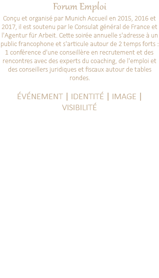 Forum Emploi Conçu et organisé par Munich Accueil en 2015, 2016 et 2017, il est soutenu par le Consulat général de France et l'Agentur für Arbeit. Cette soirée annuelle s'adresse à un public francophone et s'articule autour de 2 temps forts : 1 conférence d'une conseillère en recrutement et des rencontres avec des experts du coaching, de l'emploi et des conseillers juridiques et fiscaux autour de tables rondes. ÉVÉNEMENT | IDENTITÉ | IMAGE | VISIBILITÉ Lancement du projet Coordination des différents intervenants et organisateurs Création d'un logo et définition de la charte graphique Création des différents supports publicitaires (affiches, flyers, etc.) Création d'un site internet (contenu et arborescence) Gestion des inscriptions au Forum Emploi et aux tables rondes. Préparation des dossiers destinés aux participants (coordination des intervenants, collecte et vérification des éléments), mise en page du dossier. Relais réseaux sociaux Création de vidéos teasing