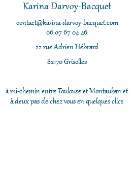 Karina Darvoy-Bacquet contact@karina-darvoy-bacquet.com 06 07 67 04 46 22 rue Adrien Hébrard 82170 Grisolles à mi-chemin entre Toulouse et Montauban et à deux pas de chez vous en quelques clics