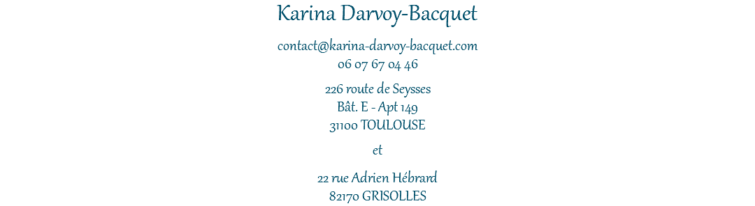 Karina Darvoy-Bacquet contact@karina-darvoy-bacquet.com 06 07 67 04 46 226 route de Seysses Bât. E - Apt 149 31100 TOULOUSE et 22 rue Adrien Hébrard 82170 GRISOLLES 