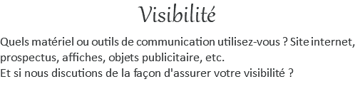 Visibilité Quels matériel ou outils de communication utilisez-vous ? Site internet, prospectus, affiches, objets publicitaire, etc. Et si nous discutions de la façon d'assurer votre visibilité ? 