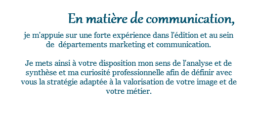  En matière de communication, je m'appuie sur une forte expérience dans l'édition et au sein de départements marketing et communication. Je mets ainsi à votre disposition mon sens de l'analyse et de synthèse et ma curiosité professionnelle afin de définir avec vous la stratégie adaptée à la valorisation de votre image et de votre métier. 