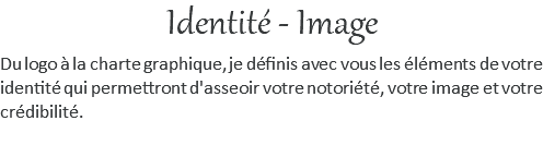 Identité - Image Du logo à la charte graphique, je définis avec vous les éléments de votre identité qui permettront d'asseoir votre notoriété, votre image et votre crédibilité.